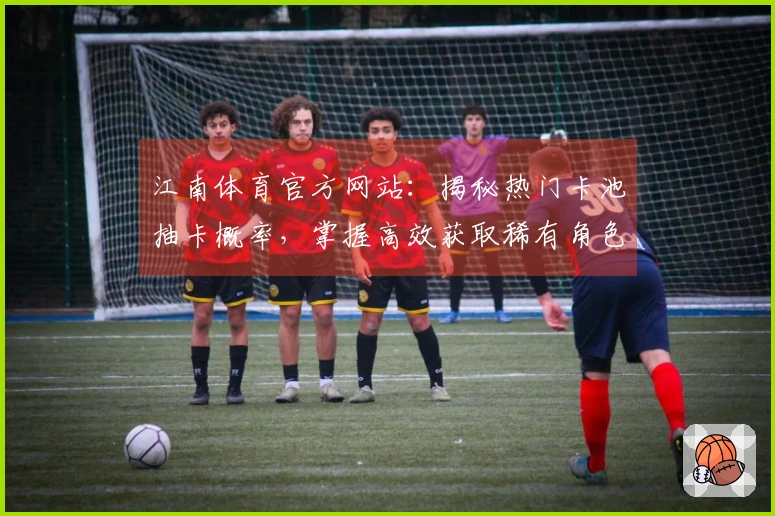 江南体育官方网站：揭秘热门卡池抽卡概率，掌握高效获取稀有角色的实战技巧
