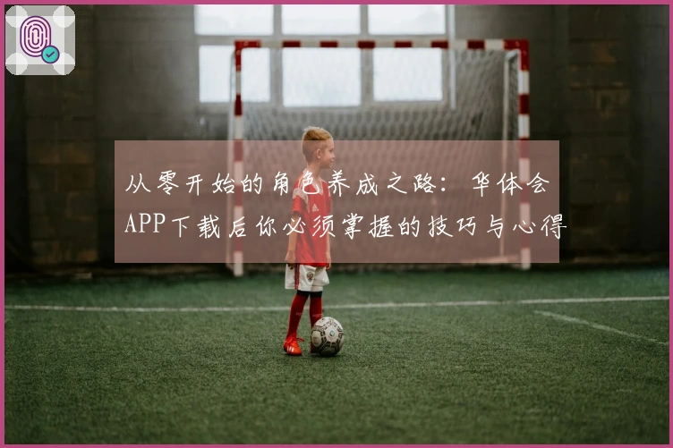 从零开始的角色养成之路：华体会APP下载后你必须掌握的技巧与心得